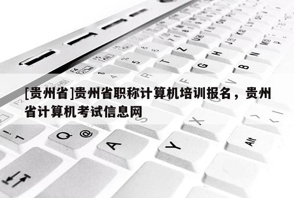 [贵州省]贵州省职称计算机培训报名，贵州省计算机考试信息网