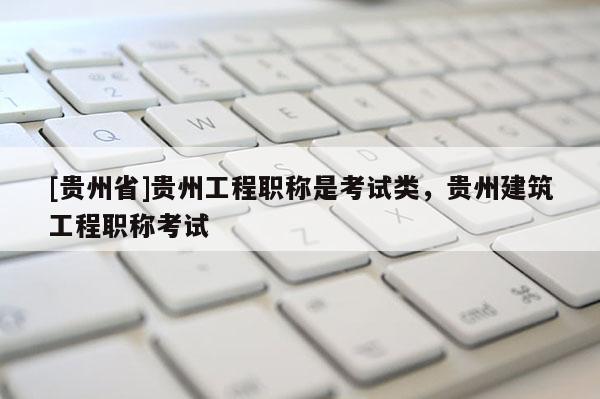 [贵州省]贵州工程职称是考试类，贵州建筑工程职称考试