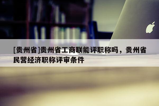 [贵州省]贵州省工商联能评职称吗，贵州省民营经济职称评审条件