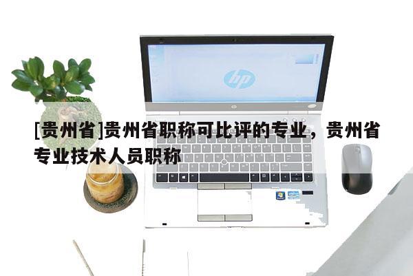 [贵州省]贵州省职称可比评的专业，贵州省专业技术人员职称