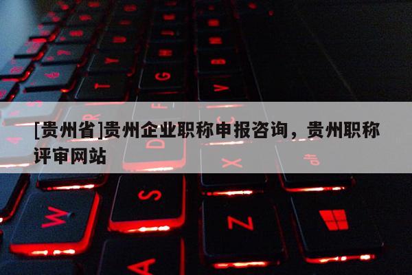 [贵州省]贵州企业职称申报咨询，贵州职称评审网站