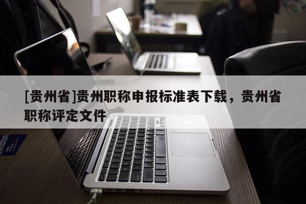 [贵州省]贵州职称申报标准表下载，贵州省职称评定文件
