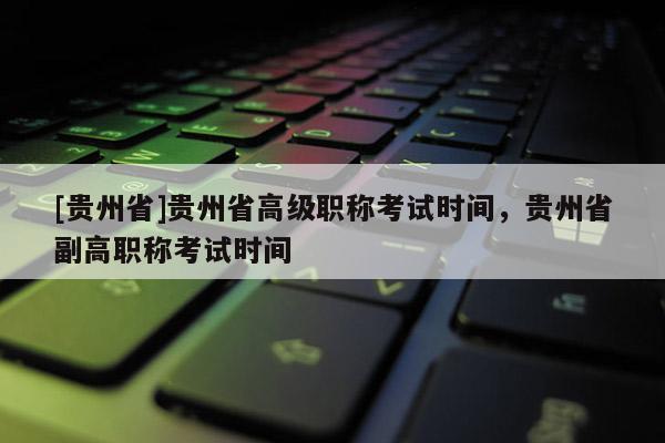 [贵州省]贵州省高级职称考试时间，贵州省副高职称考试时间