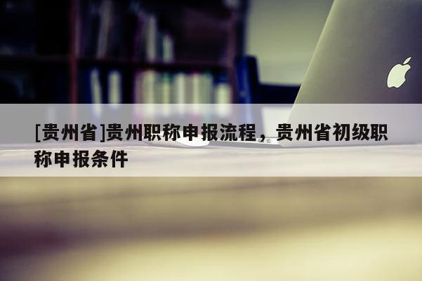 [贵州省]贵州职称申报流程，贵州省初级职称申报条件