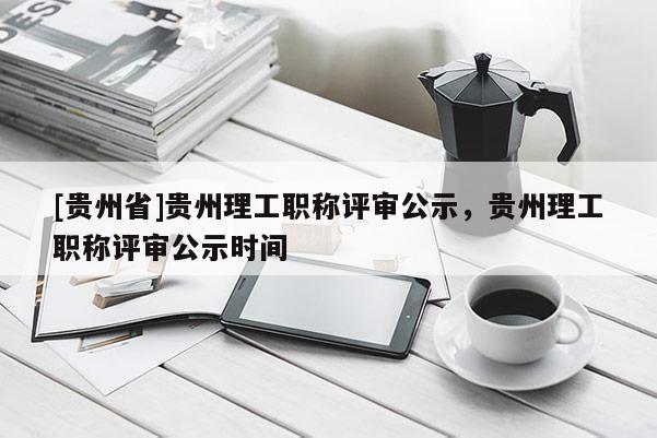 [贵州省]贵州理工职称评审公示，贵州理工职称评审公示时间