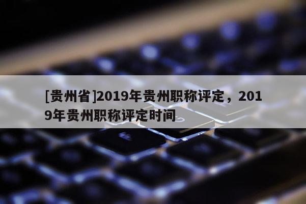 [贵州省]2019年贵州职称评定，2019年贵州职称评定时间