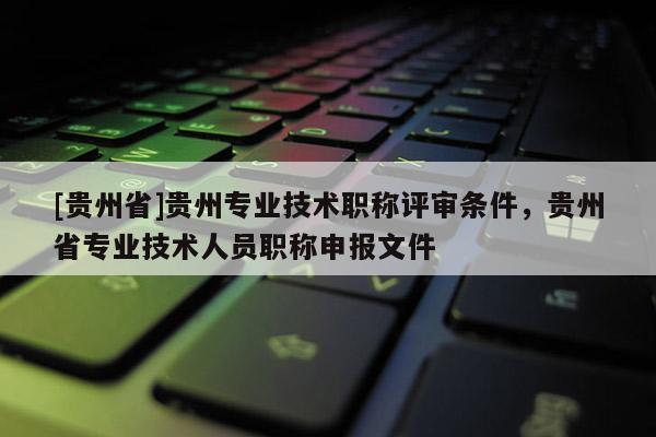 [贵州省]贵州专业技术职称评审条件，贵州省专业技术人员职称申报文件