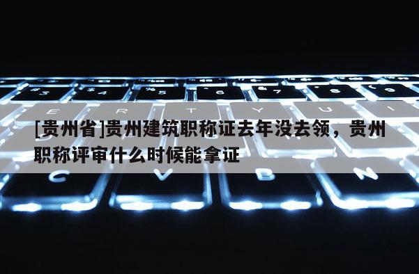 [贵州省]贵州建筑职称证去年没去领，贵州职称评审什么时候能拿证