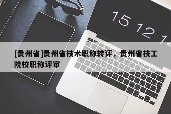 [贵州省]贵州省技术职称转评，贵州省技工院校职称评审