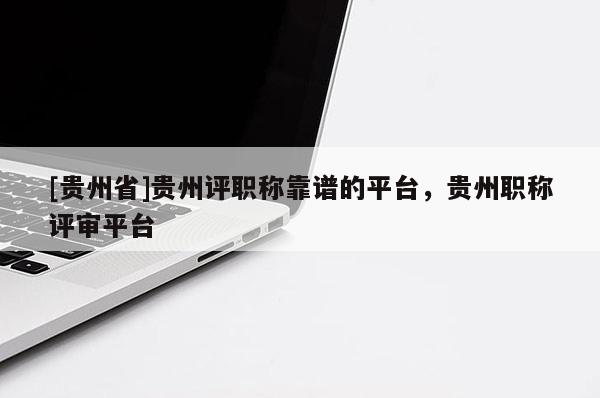 [贵州省]贵州评职称靠谱的平台，贵州职称评审平台