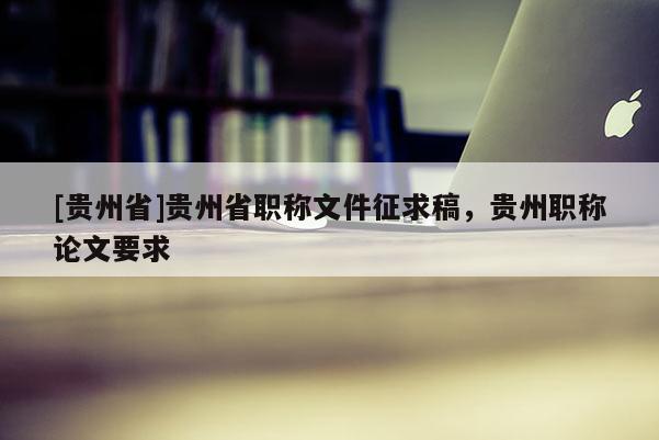 [贵州省]贵州省职称文件征求稿，贵州职称论文要求
