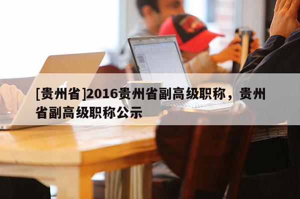 [贵州省]2016贵州省副高级职称，贵州省副高级职称公示