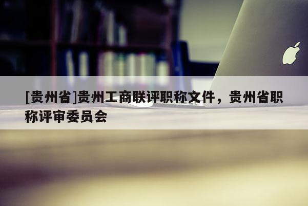 [贵州省]贵州工商联评职称文件，贵州省职称评审委员会