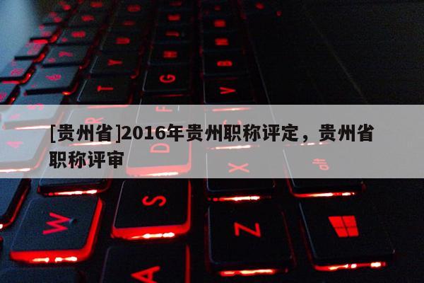 [贵州省]2016年贵州职称评定，贵州省职称评审