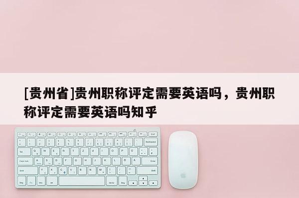 [贵州省]贵州职称评定需要英语吗，贵州职称评定需要英语吗知乎