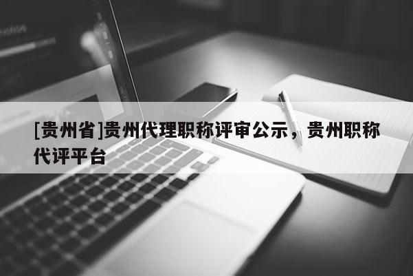 [贵州省]贵州代理职称评审公示，贵州职称代评平台