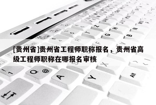 [贵州省]贵州省工程师职称报名，贵州省高级工程师职称在哪报名审核