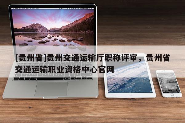 [贵州省]贵州交通运输厅职称评审，贵州省交通运输职业资格中心官网